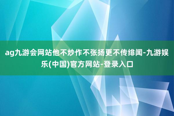 ag九游会网站他不炒作不张扬更不传绯闻-九游娱乐(中国)官方网站-登录入口