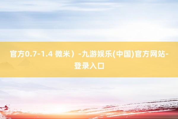 官方0.7-1.4 微米）-九游娱乐(中国)官方网站-登录入口