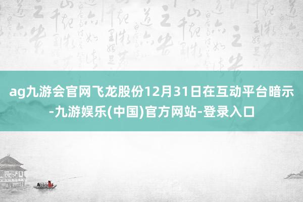 ag九游会官网飞龙股份12月31日在互动平台暗示-九游娱乐(中国)官方网站-登录入口