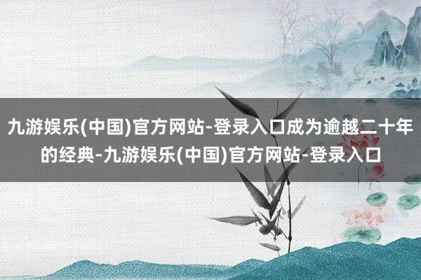 九游娱乐(中国)官方网站-登录入口成为逾越二十年的经典-九游娱乐(中国)官方网站-登录入口