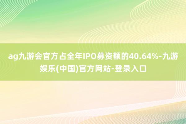 ag九游会官方占全年IPO募资额的40.64%-九游娱乐(中国)官方网站-登录入口