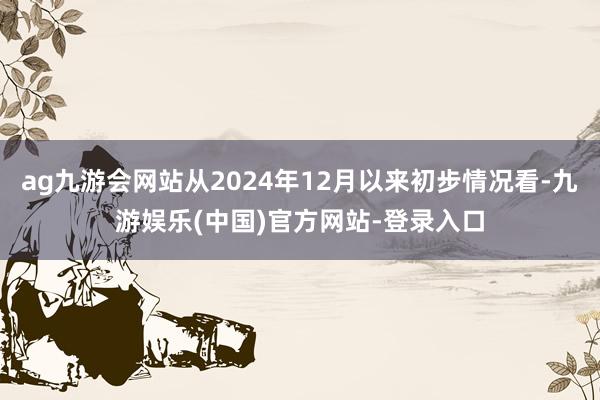 ag九游会网站从2024年12月以来初步情况看-九游娱乐(中国)官方网站-登录入口