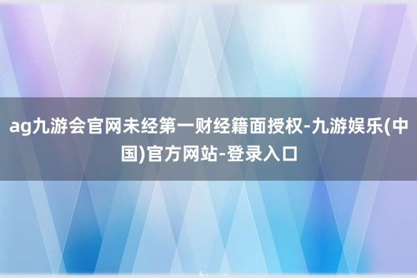 ag九游会官网未经第一财经籍面授权-九游娱乐(中国)官方网站-登录入口