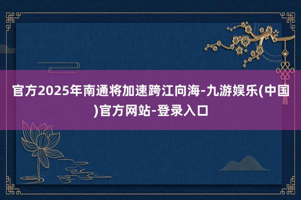 官方2025年南通将加速跨江向海-九游娱乐(中国)官方网站-登录入口