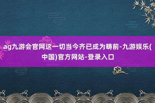 ag九游会官网这一切当今齐已成为畴前-九游娱乐(中国)官方网站-登录入口