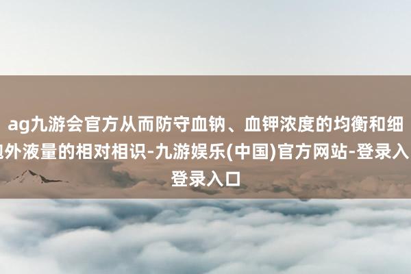 ag九游会官方从而防守血钠、血钾浓度的均衡和细胞外液量的相对相识-九游娱乐(中国)官方网站-登录入口