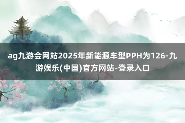 ag九游会网站2025年新能源车型PPH为126-九游娱乐(中国)官方网站-登录入口