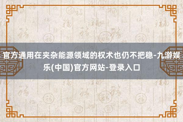 官方通用在夹杂能源领域的权术也仍不把稳-九游娱乐(中国)官方网站-登录入口