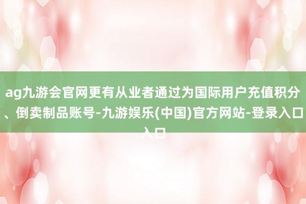 ag九游会官网更有从业者通过为国际用户充值积分、倒卖制品账号-九游娱乐(中国)官方网站-登录入口