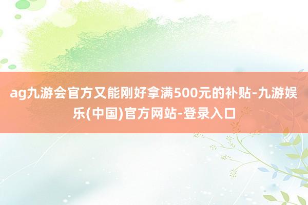 ag九游会官方又能刚好拿满500元的补贴-九游娱乐(中国)官方网站-登录入口
