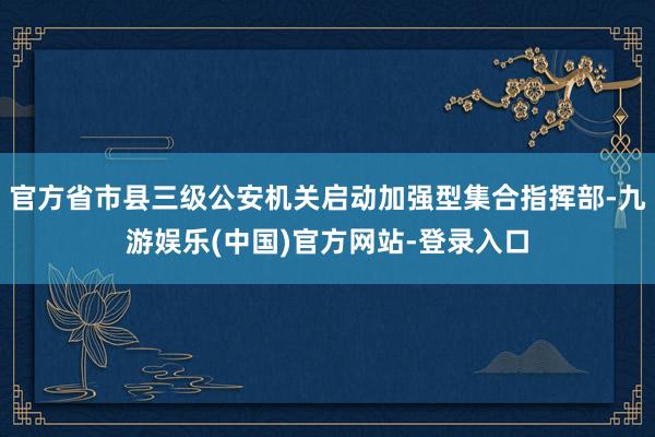 官方省市县三级公安机关启动加强型集合指挥部-九游娱乐(中国)官方网站-登录入口