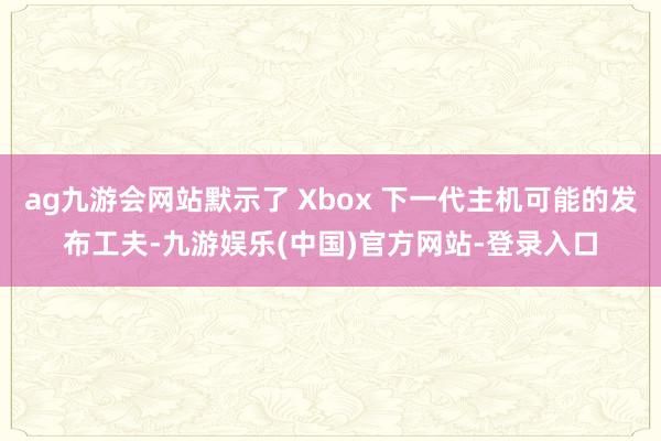 ag九游会网站默示了 Xbox 下一代主机可能的发布工夫-九游娱乐(中国)官方网站-登录入口