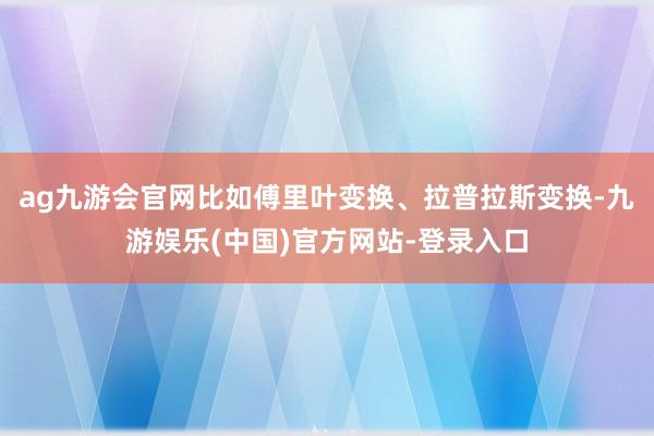 ag九游会官网比如傅里叶变换、拉普拉斯变换-九游娱乐(中国)官方网站-登录入口