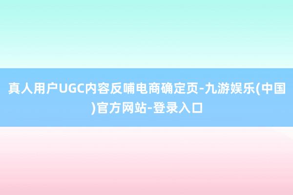 真人用户UGC内容反哺电商确定页-九游娱乐(中国)官方网站-登录入口