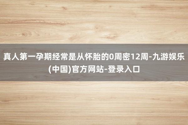 真人第一孕期经常是从怀胎的0周密12周-九游娱乐(中国)官方网站-登录入口