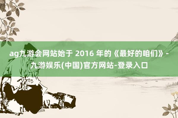 ag九游会网站始于 2016 年的《最好的咱们》-九游娱乐(中国)官方网站-登录入口