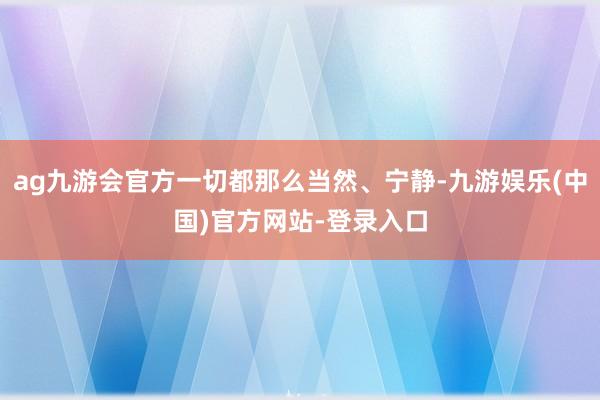 ag九游会官方一切都那么当然、宁静-九游娱乐(中国)官方网站-登录入口