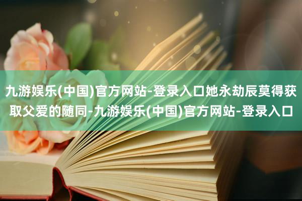 九游娱乐(中国)官方网站-登录入口她永劫辰莫得获取父爱的随同-九游娱乐(中国)官方网站-登录入口