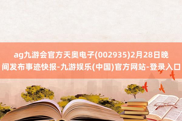 ag九游会官方天奥电子(002935)2月28日晚间发布事迹快报-九游娱乐(中国)官方网站-登录入口
