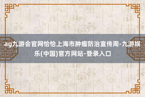 ag九游会官网恰恰上海市肿瘤防治宣传周-九游娱乐(中国)官方网站-登录入口