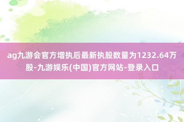 ag九游会官方增执后最新执股数量为1232.64万股-九游娱乐(中国)官方网站-登录入口