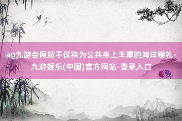 ag九游会网站不仅将为公共奉上丰厚的海洋赠礼-九游娱乐(中国)官方网站-登录入口
