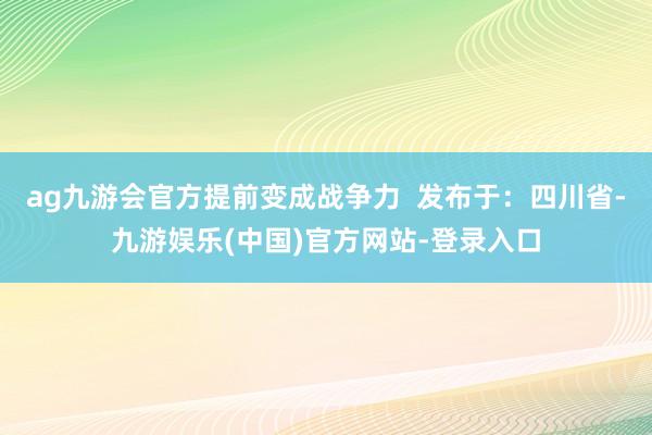 ag九游会官方提前变成战争力  发布于：四川省-九游娱乐(中国)官方网站-登录入口