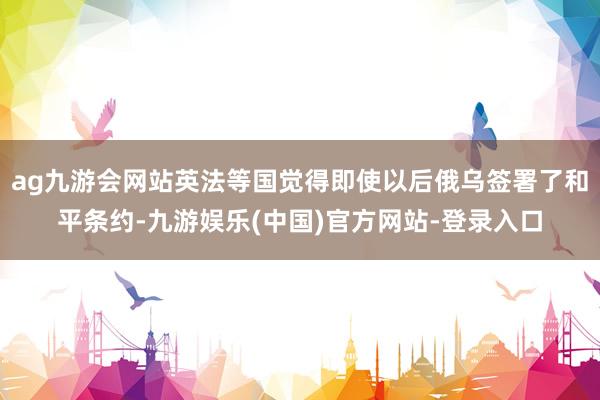 ag九游会网站英法等国觉得即使以后俄乌签署了和平条约-九游娱乐(中国)官方网站-登录入口