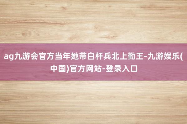ag九游会官方当年她带白杆兵北上勤王-九游娱乐(中国)官方网站-登录入口
