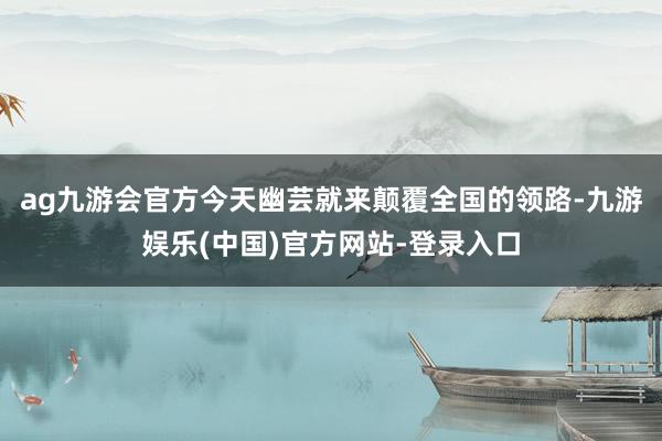 ag九游会官方今天幽芸就来颠覆全国的领路-九游娱乐(中国)官方网站-登录入口