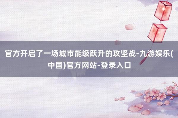 官方开启了一场城市能级跃升的攻坚战-九游娱乐(中国)官方网站-登录入口