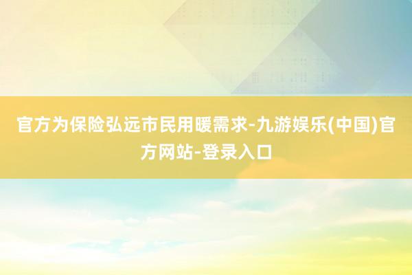 官方为保险弘远市民用暖需求-九游娱乐(中国)官方网站-登录入口
