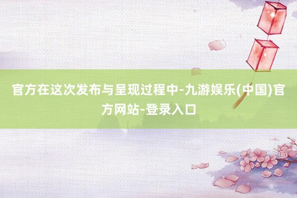 官方在这次发布与呈现过程中-九游娱乐(中国)官方网站-登录入口