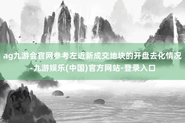 ag九游会官网参考左近新成交地块的开盘去化情况-九游娱乐(中国)官方网站-登录入口