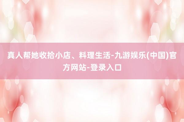 真人帮她收拾小店、料理生活-九游娱乐(中国)官方网站-登录入口