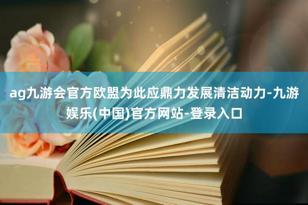 ag九游会官方欧盟为此应鼎力发展清洁动力-九游娱乐(中国)官方网站-登录入口