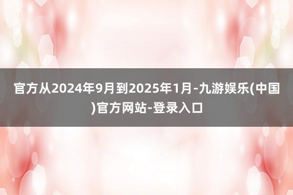 官方从2024年9月到2025年1月-九游娱乐(中国)官方网站-登录入口