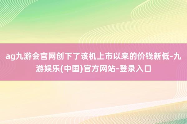 ag九游会官网创下了该机上市以来的价钱新低-九游娱乐(中国)官方网站-登录入口