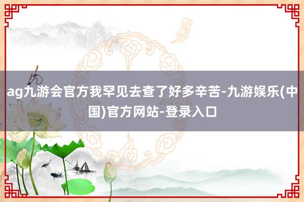 ag九游会官方我罕见去查了好多辛苦-九游娱乐(中国)官方网站-登录入口