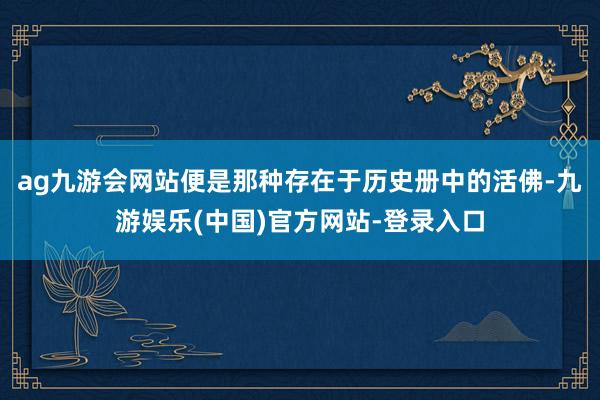 ag九游会网站便是那种存在于历史册中的活佛-九游娱乐(中国)官方网站-登录入口