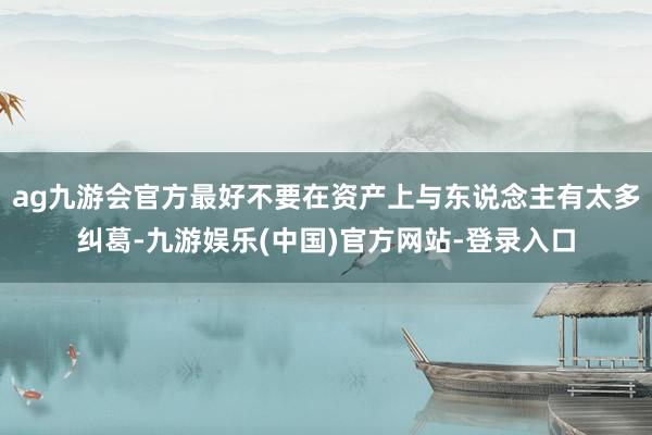 ag九游会官方最好不要在资产上与东说念主有太多纠葛-九游娱乐(中国)官方网站-登录入口