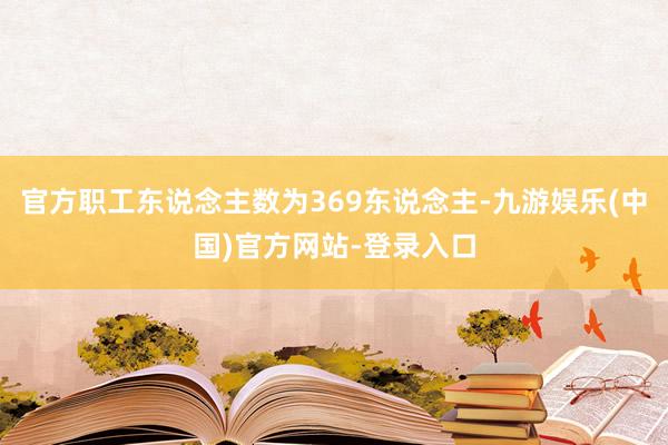 官方职工东说念主数为369东说念主-九游娱乐(中国)官方网站-登录入口