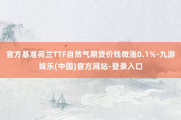 官方基准荷兰TTF自然气期货价钱微涨0.1%-九游娱乐(中国)官方网站-登录入口