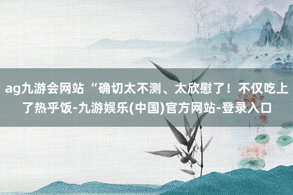 ag九游会网站 “确切太不测、太欣慰了！不仅吃上了热乎饭-九游娱乐(中国)官方网站-登录入口