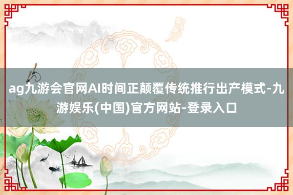 ag九游会官网AI时间正颠覆传统推行出产模式-九游娱乐(中国)官方网站-登录入口