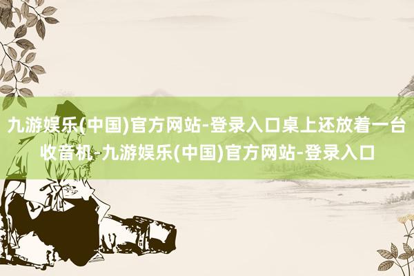九游娱乐(中国)官方网站-登录入口桌上还放着一台收音机-九游娱乐(中国)官方网站-登录入口