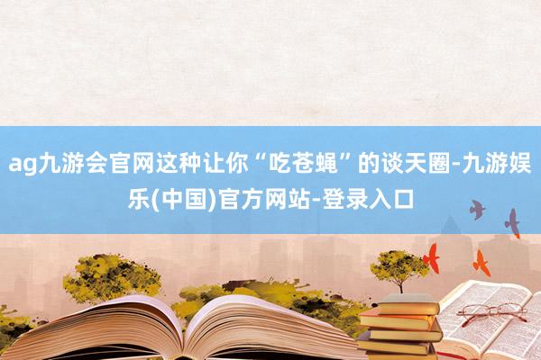 ag九游会官网这种让你“吃苍蝇”的谈天圈-九游娱乐(中国)官方网站-登录入口