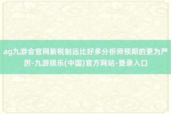 ag九游会官网新税制远比好多分析师预期的更为严厉-九游娱乐(中国)官方网站-登录入口