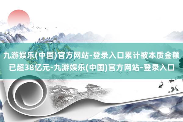 九游娱乐(中国)官方网站-登录入口累计被本质金额已超38亿元-九游娱乐(中国)官方网站-登录入口