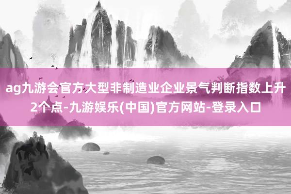 ag九游会官方大型非制造业企业景气判断指数上升2个点-九游娱乐(中国)官方网站-登录入口